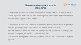 Os elevadores tracionados a cabo devem ter os painéis laterais, os contraventos, a
cabine, o guincho de tração e o freio de emergência identificados de forma indelével
pelo fabricante, importador ou locador.
Os elevadores tracionados a cabo ou cremalheira devem possuir chave de partida e
bloqueio que impeça o seu acionamento por pessoas não autorizadas.
Deve ser realizado teste dos freios de emergência dos elevadores na entrega para
início de operação e, no máximo, a cada noventa dias.
Os elevadores de caçamba devem ser utilizados apenas para o transporte de material
a granel.
Elevadores de carga e torres de
elevadores
 