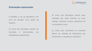 É proibido o uso de elevadores com
torre de elevador e/ou cabine de
madeira.
As torres dos elevadores devem ser
montadas e desmontadas por
trabalhadores qualificados.
Orientações importantes
As torres dos elevadores devem estar
afastadas das redes elétricas ou estar
isoladas conforme normas específicas da
concessionária local.
As torres para elevadores de caçamba
devem ser dotadas de dispositivos que
mantenham a caçamba em equilíbrio.
 