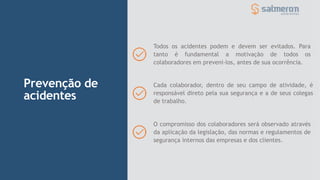 Prevenção de
acidentes
Todos os acidentes podem e devem ser evitados. Para
tanto é fundamental a motivação de todos os
colaboradores em preveni-los, antes de sua ocorrência.
Cada colaborador, dentro de seu campo de atividade, é
responsável direto pela sua segurança e a de seus colegas
de trabalho.
O compromisso dos colaboradores será observado através
da aplicação da legislação, das normas e regulamentos de
segurança internos das empresas e dos clientes.
 