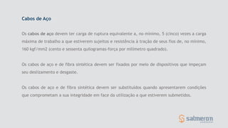 Os cabos de aço devem ter carga de ruptura equivalente a, no mínimo, 5 (cinco) vezes a carga
máxima de trabalho a que estiverem sujeitos e resistência à tração de seus fios de, no mínimo,
160 kgf/mm2 (cento e sessenta quilogramas-força por milímetro quadrado).
Os cabos de aço e de fibra sintética devem ser fixados por meio de dispositivos que impeçam
seu deslizamento e desgaste.
Os cabos de aço e de fibra sintética devem ser substituídos quando apresentarem condições
que comprometam a sua integridade em face da utilização a que estiverem submetidos.
Cabos de Aço
 