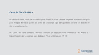 Os cabos de fibra sintética utilizados para sustentação de cadeira suspensa ou como cabo-guia
para fixação do trava-quedas do cinto de segurança tipo paraquedista, deverá ser dotado de
alerta visual amarelo.
Os cabos de fibra sintética deverão atender as especificações constantes do Anexo I -
Especificações de Segurança para Cabos de Fibra Sintética, da NR 18.
Cabos de Fibra Sintética
 