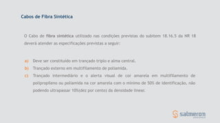 a) Deve ser constituído em trançado triplo e alma central.
b) Trançado externo em multifilamento de poliamida.
c) Trançado intermediário e o alerta visual de cor amarela em multifilamento de
polipropileno ou poliamida na cor amarela com o mínimo de 50% de identificação, não
podendo ultrapassar 10%(dez por cento) da densidade linear.
Cabos de Fibra Sintética
O Cabo de fibra sintética utilizado nas condições previstas do subitem 18.16.5 da NR 18
deverá atender as especificações previstas a seguir:
 