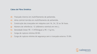 d) Trançado interno em multifilamento de poliamida.
e) Alma central torcida em multifilamento de poliamida.
f) Construção dos trançados em máquina com 16, 24, 32 ou 36 fusos.
g) Número de referência: 12 (diâmetro nominal em mm.).
h) Densidade linear 95 + 5 KTEX(igual a 95 + 5 g/m).
i) Carga de ruptura mínima 20 KN.
j) Carga de ruptura mínima de segurança sem o trançado externo 15 KN.
Cabos de Fibra Sintética
 