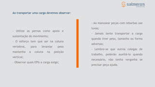 – Utilize as pernas como apoio e
sustentação do movimento;
– O esforço tem que ser na coluna
vertebral, para levantar peso
mantenha a coluna na posição
vertical;
– Observar quais EPIs a carga exige;
– Ao manusear peças com rebarbas use
luvas;
– Jamais tente transportar a carga
quando tiver peso, tamanho ou forma
adversas;
– Lembre-se que outros colegas de
trabalho, poderão auxiliá-lo quando
necessário, não tenha vergonha se
precisar peça ajuda.
Ao transportar uma carga devemos observar:
 