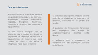 a) cumprir todas as orientações relativas
aos procedimentos seguros de operação,
alimentação, limpeza, manutenção,
inspeção, transporte, desativação,
desmonte e descarte das máquinas e
equipamentos;
b) não realizar qualquer tipo de
alteração nas proteções mecânicas ou
dispositivos de segurança de máquinas e
equipamentos, de maneira que possa
colocar em risco a sua saúde e
integridade física ou de terceiros;
c) comunicar seu superior imediato se uma
proteção ou dispositivo de segurança foi
removido, danificado ou se perdeu sua
função;
d) participar dos treinamentos fornecidos
pelo empregador para atender às
exigências/requisitos descritos nesta
Norma;
e) colaborar com o empregador na
implementação das disposições contidas
nesta Norma.
Cabe aos trabalhadores:
 