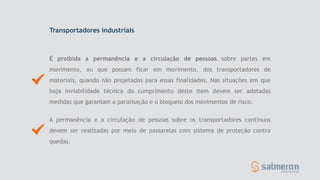 Transportadores industriais
É proibida a permanência e a circulação de pessoas sobre partes em
movimento, ou que possam ficar em movimento, dos transportadores de
materiais, quando não projetadas para essas finalidades. Nas situações em que
haja inviabilidade técnica do cumprimento deste item devem ser adotadas
medidas que garantam a paralisação e o bloqueio dos movimentos de risco.
A permanência e a circulação de pessoas sobre os transportadores contínuos
devem ser realizadas por meio de passarelas com sistema de proteção contra
quedas.
 