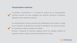 Transportadores industriais
É permitida a permanência e a circulação de pessoas sob os transportadores
contínuos somente em locais protegidos que ofereçam resistência e dimensões
adequadas contra quedas de materiais.
Os transportadores contínuos acessíveis aos trabalhadores devem dispor, ao longo
de sua extensão, de dispositivos de parada de emergência, de modo que possam
ser acionados em todas as posições de trabalho.
Durante o transporte de materiais suspensos devem ser adotadas medidas de
segurança visando a garantir que não haja pessoas sob a carga.
 