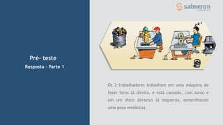 Pré- teste
Os 2 trabalhadores trabalham em uma máquina de
fazer furos (à direita, e está cansado, com sono) e
em um disco abrasivo (à esquerda, esmerilhando
uma peça metálica).
Resposta – Parte 1
 
