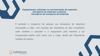 Equipamentos utilizados na movimentação de materiais -
Elevadores de materiais e pessoas –
Elevadores de transporte de materiais
É proibido o transporte de pessoas nos elevadores de materiais
tracionados a cabo, com exceção dos elevadores do tipo cremalheira
onde somente o operador e o responsável pelo material a ser
transportado podem subir junto com a carga, desde que fisicamente
isolados da mesma.
 
