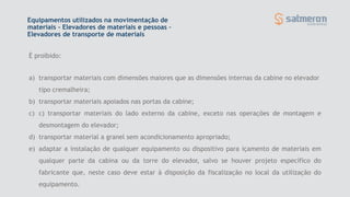 a) transportar materiais com dimensões maiores que as dimensões internas da cabine no elevador
tipo cremalheira;
b) transportar materiais apoiados nas portas da cabine;
c) c) transportar materiais do lado externo da cabine, exceto nas operações de montagem e
desmontagem do elevador;
d) transportar material a granel sem acondicionamento apropriado;
e) adaptar a instalação de qualquer equipamento ou dispositivo para içamento de materiais em
qualquer parte da cabina ou da torre do elevador, salvo se houver projeto específico do
fabricante que, neste caso deve estar à disposição da fiscalização no local da utilização do
equipamento.
É proibido:
Equipamentos utilizados na movimentação de
materiais - Elevadores de materiais e pessoas –
Elevadores de transporte de materiais
 
