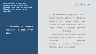 Equipamentos utilizados na
movimentação de materiais -
Elevadores de materiais e pessoas –
Elevadores de transporte de
materiais
Os elevadores de materiais
tracionados a cabo devem
dispor:
d) intertravamento das proteções com o
sistema elétrico, através de chaves de
segurança com ruptura positiva, que
garantam que só se movimentem quando as
portas, painéis e cancelas estiverem
fechadas;
e) sistema que impeça a movimentação do
equipamento quando a carga ultrapassar a
capacidade permitida;
f) sistema que permita a visualização do
interior da cabina pelo operador.
 