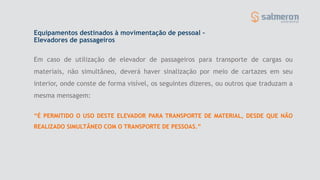 Equipamentos destinados à movimentação de pessoal –
Elevadores de passageiros
Em caso de utilização de elevador de passageiros para transporte de cargas ou
materiais, não simultâneo, deverá haver sinalização por meio de cartazes em seu
interior, onde conste de forma visível, os seguintes dizeres, ou outros que traduzam a
mesma mensagem:
“É PERMITIDO O USO DESTE ELEVADOR PARA TRANSPORTE DE MATERIAL, DESDE QUE NÃO
REALIZADO SIMULTÂNEO COM O TRANSPORTE DE PESSOAS.”
 