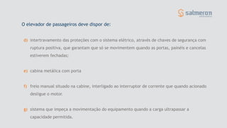 O elevador de passageiros deve dispor de:
d) intertravamento das proteções com o sistema elétrico, através de chaves de segurança com
ruptura positiva, que garantam que só se movimentem quando as portas, painéis e cancelas
estiverem fechadas;
e) cabina metálica com porta
f) freio manual situado na cabine, interligado ao interruptor de corrente que quando acionado
desligue o motor.
g) sistema que impeça a movimentação do equipamento quando a carga ultrapassar a
capacidade permitida.
 