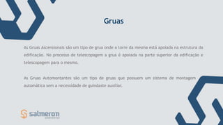 Gruas
As Gruas Ascensionais são um tipo de grua onde a torre da mesma está apoiada na estrutura da
edificação. No processo de telescopagem a grua é apoiada na parte superior da edificação e
telescopagem para o mesmo.
As Gruas Automontantes são um tipo de gruas que possuem um sistema de montagem
automática sem a necessidade de guindaste auxiliar.
 