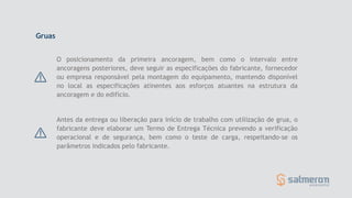 Gruas
Antes da entrega ou liberação para início de trabalho com utilização de grua, o
fabricante deve elaborar um Termo de Entrega Técnica prevendo a verificação
operacional e de segurança, bem como o teste de carga, respeitando-se os
parâmetros indicados pelo fabricante.
O posicionamento da primeira ancoragem, bem como o intervalo entre
ancoragens posteriores, deve seguir as especificações do fabricante, fornecedor
ou empresa responsável pela montagem do equipamento, mantendo disponível
no local as especificações atinentes aos esforços atuantes na estrutura da
ancoragem e do edifício.
 