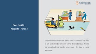 Pré- teste
Resposta – Parte 3
Um trabalhador em um torno com vazamento de óleo
e um trabalhador em um torno de madeira; à frente
da empilhadeira existe uma poça de óleo e uma
vassoura.
 