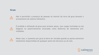 Nesse caso, o içamento por grua só deve ser iniciado quando as partes estiverem
totalmente desprendidas de qualquer ponto da estrutura ou do solo.
Não é permitida a presença de pessoas no interior da torre de grua durante o
acionamento do sistema hidráulico.
É proibida a utilização da grua para arrastar peças, içar cargas inclinadas ou em
diagonal ou potencialmente ancoradas como desforma de elementos pré-
moldados.
Gruas
 
