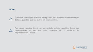 É proibida a utilização de travas de segurança para bloqueio de movimentação
da lança quando a grua não estiver em funcionamento.
Gruas
Para casos especiais deverá ser apresentado projeto específico dentro das
recomendações do fabricante com respectiva ART – Anotação de
Responsabilidade Técnica.
 
