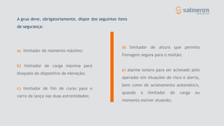 a) limitador de momento máximo;
b) limitador de carga máxima para
bloqueio do dispositivo de elevação;
c) limitador de fim de curso para o
carro da lança nas duas extremidades;
d) limitador de altura que permita
frenagem segura para o moitão;
e) alarme sonoro para ser acionado pelo
operador em situações de risco e alerta,
bem como de acionamento automático,
quando o limitador de carga ou
momento estiver atuando;
A grua deve, obrigatoriamente, dispor dos seguintes itens
de segurança:
 