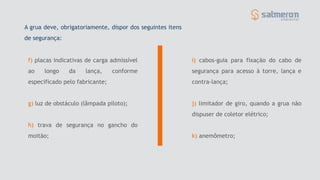 f) placas indicativas de carga admissível
ao longo da lança, conforme
especificado pelo fabricante;
g) luz de obstáculo (lâmpada piloto);
h) trava de segurança no gancho do
moitão;
i) cabos-guia para fixação do cabo de
segurança para acesso à torre, lança e
contra-lança;
j) limitador de giro, quando a grua não
dispuser de coletor elétrico;
k) anemômetro;
A grua deve, obrigatoriamente, dispor dos seguintes itens
de segurança:
 