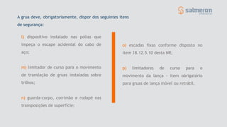 l) dispositivo instalado nas polias que
impeça o escape acidental do cabo de
aço;
m) limitador de curso para o movimento
de translação de gruas instaladas sobre
trilhos;
n) guarda-corpo, corrimão e rodapé nas
transposições de superfície;
o) escadas fixas conforme disposto no
item 18.12.5.10 desta NR;
p) limitadores de curso para o
movimento da lança - item obrigatório
para gruas de lança móvel ou retrátil.
A grua deve, obrigatoriamente, dispor dos seguintes itens
de segurança:
 