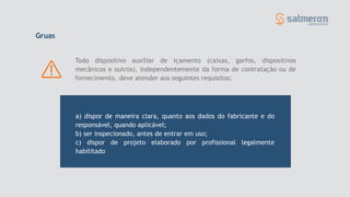 Todo dispositivo auxiliar de içamento (caixas, garfos, dispositivos
mecânicos e outros), independentemente da forma de contratação ou de
fornecimento, deve atender aos seguintes requisitos:
Gruas
a) dispor de maneira clara, quanto aos dados do fabricante e do
responsável, quando aplicável;
b) ser inspecionado, antes de entrar em uso;
c) dispor de projeto elaborado por profissional legalmente
habilitado
 