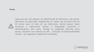 Toda grua que não dispuser de identificação do fabricante, não possuir
fabricante ou importador estabelecido ou, ainda, que já tenha mais de
20 (vinte) anos da data de sua fabricação, deverá possuir laudo
estrutural e operacional quanto à integridade estrutural e
eletromecânica, bem como, atender às exigências descritas nesta
norma, inclusive com emissão de ART - Anotação de Responsabilidade
Técnica – por engenheiro legalmente habilitado.
Gruas
 