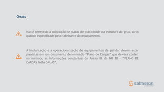Gruas
Não é permitida a colocação de placas de publicidade na estrutura da grua, salvo
quando especificado pelo fabricante do equipamento.
A implantação e a operacionalização de equipamentos de guindar devem estar
previstas em um documento denominado “Plano de Cargas” que deverá conter,
no mínimo, as informações constantes do Anexo III da NR 18 - “PLANO DE
CARGAS PARA GRUAS”.
 