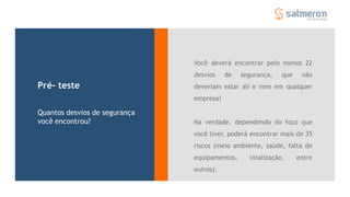 Você deverá encontrar pelo menos 22
desvios de segurança, que não
deveriam estar ali e nem em qualquer
empresa!
Na verdade, dependendo do foco que
você tiver, poderá encontrar mais de 35
riscos (meio ambiente, saúde, falta de
equipamentos, sinalização, entre
outros).
Pré- teste
Quantos desvios de segurança
você encontrou?
 