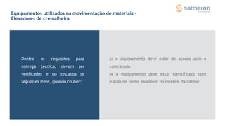 Equipamentos utilizados na movimentação de materiais -
Elevadores de cremalheira
Dentre os requisitos para
entrega técnica, devem ser
verificados e ou testados os
seguintes itens, quando couber:
a) o equipamento deve estar de acordo com o
contratado.
b) o equipamento deve estar identificado com
placas de forma indelével no interior da cabine.
 