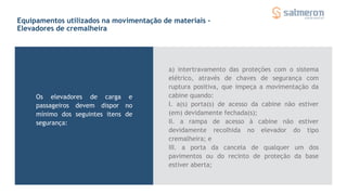 Equipamentos utilizados na movimentação de materiais -
Elevadores de cremalheira
Os elevadores de carga e
passageiros devem dispor no
mínimo dos seguintes itens de
segurança:
a) intertravamento das proteções com o sistema
elétrico, através de chaves de segurança com
ruptura positiva, que impeça a movimentação da
cabine quando:
I. a(s) porta(s) de acesso da cabine não estiver
(em) devidamente fechada(s);
II. a rampa de acesso à cabine não estiver
devidamente recolhida no elevador do tipo
cremalheira; e
III. a porta da cancela de qualquer um dos
pavimentos ou do recinto de proteção da base
estiver aberta;
 