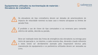 Equipamentos utilizados na movimentação de materiais -
Elevadores de cremalheira
Os elevadores do tipo cremalheira devem ser dotados de amortecedores de
impacto de velocidade nominal na base caso o mesmo ultrapasse os limites de
parada final.
É proibido o uso de chave do tipo comutadora e ou reversora para comando
elétrico de subida, descida ou parada.
Deve ser realizado teste dos freios de emergência dos elevadores na entrega para
início de operação e, no máximo, a cada noventa dias, devendo o laudo referente
a estes testes ser devidamente assinado pelo responsável técnico pela
manutenção do equipamento e os parâmetros utilizados devem ser anexados ao
Livro.
 
