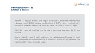 O transporte manual de
materiais e de sacos
Prancha - 1. peça de madeira com largura maior que 0,20m (vinte centímetros) e
espessura entre 0,04m (quatro centímetros) e 0,07m (sete centímetros).2.
plataforma móvel do elevador de materiais, onde são transportadas as cargas.
Pranchão - peça de madeira com largura e espessura superiores às de uma
prancha.
Rampa - ligação entre 2 (dois) ambientes de trabalho com diferença de nível,
para movimentação de trabalhadores e materiais, construída solidamente com
piso completo, rodapé e guarda-corpo.
 