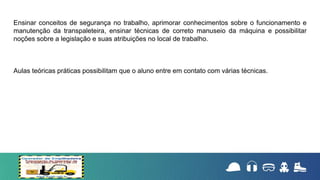 Ensinar conceitos de segurança no trabalho, aprimorar conhecimentos sobre o funcionamento e
manutenção da transpaleteira, ensinar técnicas de correto manuseio da máquina e possibilitar
noções sobre a legislação e suas atribuições no local de trabalho.
Aulas teóricas práticas possibilitam que o aluno entre em contato com várias técnicas.
 
