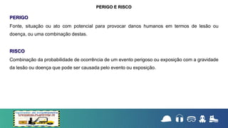 PERIGO
Fonte, situação ou ato com potencial para provocar danos humanos em termos de lesão ou
doença, ou uma combinação destas.
RISCO
Combinação da probabilidade de ocorrência de um evento perigoso ou exposição com a gravidade
da lesão ou doença que pode ser causada pelo evento ou exposição.
PERIGO E RISCO
 