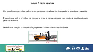 Um veículo autopropulsor, pelo menos, projetado para levantar, transportar e posicionar materiais.
É construída sob o princípio da gangorra, onde a carga colocada nos garfos é equilibrada pelo
peso da máquina.
O centro de rotação ou o apóio da gangorra é o centro das rodas dianteiras.
O QUE É EMPILHADEIRA
 