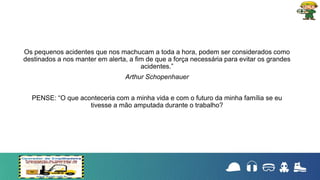 Os pequenos acidentes que nos machucam a toda a hora, podem ser considerados como
destinados a nos manter em alerta, a fim de que a força necessária para evitar os grandes
acidentes.”
Arthur Schopenhauer
PENSE: “O que aconteceria com a minha vida e com o futuro da minha família se eu
tivesse a mão amputada durante o trabalho?
 
