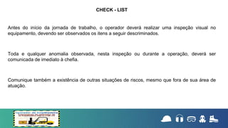 Antes do início da jornada de trabalho, o operador deverá realizar uma inspeção visual no
equipamento, devendo ser observados os itens a seguir descriminados.
Toda e qualquer anomalia observada, nesta inspeção ou durante a operação, deverá ser
comunicada de imediato à chefia.
Comunique também a existência de outras situações de riscos, mesmo que fora de sua área de
atuação.
CHECK - LIST
 