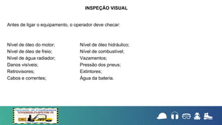Antes de ligar o equipamento, o operador deve checar:
Nível de óleo do motor; Nível de óleo hidráulico;
Nível de óleo de freio; Nível de combustível;
Nível de água radiador; Vazamentos;
Danos visíveis; Pressão dos pneus;
Retrovisores; Extintores;
Cabos e correntes; Água da bateria.
INSPEÇÃO VISUAL
 