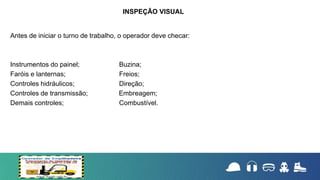 Antes de iniciar o turno de trabalho, o operador deve checar:
Instrumentos do painel; Buzina;
Faróis e lanternas; Freios;
Controles hidráulicos; Direção;
Controles de transmissão; Embreagem;
Demais controles; Combustível.
INSPEÇÃO VISUAL
 