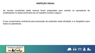 As normas constantes deste manual foram preparadas para orientar os operadores de
empilhadeira no desenvolvimento de um trabalho correto e seguro.
O seu cumprimento contribuirá para prevenção de acidentes nesta atividade, e é obrigatório para
todos os operadores.
INSPEÇÃO VISUAL
 