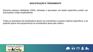 Somente pessoas habilitadas (CNH), treinadas e aprovadas nos testes específicos podem ser
autorizadas a dirigir empilhadeiras;
Todos os operadores de empilhadeira devem ser submetidos à exames médicos específicos, e só
poderão operar tais equipamentos se considerados aptos pelo médico.
QUALIFICAÇÃO E TREINAMENTO
 