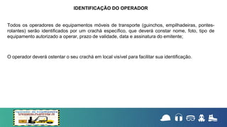 Todos os operadores de equipamentos móveis de transporte (guinchos, empilhadeiras, pontes-
rolantes) serão identificados por um crachá específico, que deverá constar nome, foto, tipo de
equipamento autorizado a operar, prazo de validade, data e assinatura do emitente;
O operador deverá ostentar o seu crachá em local visível para facilitar sua identificação.
IDENTIFICAÇÃO DO OPERADOR
 