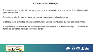 É construída sob o princípio da gangorra, onde a carga colocada nos garfos é equilibrada pelo
peso da máquina.
O centro de rotação ou o apoio da gangorra é o centro das rodas dianteiras.
O contrapeso é formado pela própria estrutura do veículo (combustão) ou pela bateria (elétrica).
A capacidade de elevação de uma empilhadeira é afetada por: Peso da carga; Distância do
centro de gravidade da carga (centro da carga).
REGRAS DE SEGURANÇA
 