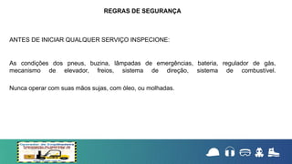 ANTES DE INICIAR QUALQUER SERVIÇO INSPECIONE:
As condições dos pneus, buzina, lâmpadas de emergências, bateria, regulador de gás,
mecanismo de elevador, freios, sistema de direção, sistema de combustível.
Nunca operar com suas mãos sujas, com óleo, ou molhadas.
REGRAS DE SEGURANÇA
 
