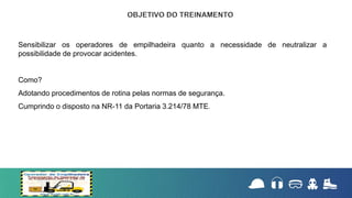 Sensibilizar os operadores de empilhadeira quanto a necessidade de neutralizar a
possibilidade de provocar acidentes.
Como?
Adotando procedimentos de rotina pelas normas de segurança.
Cumprindo o disposto na NR-11 da Portaria 3.214/78 MTE.
 