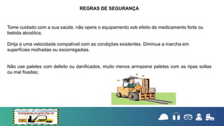 Tome cuidado com a sua saúde. não opere o equipamento sob efeito de medicamento forte ou
bebida alcoólica.
Dirija a uma velocidade compatível com as condições existentes. Diminua a marcha em
superfícies molhadas ou escorregadias.
Não use paletes com defeito ou danificados, muito menos armazene paletes com as ripas soltas
ou mal fixadas;
REGRAS DE SEGURANÇA
 