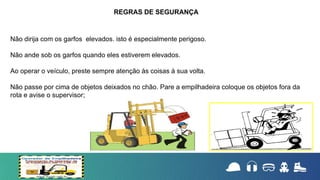Não dirija com os garfos elevados. isto é especialmente perigoso.
Não ande sob os garfos quando eles estiverem elevados.
Ao operar o veículo, preste sempre atenção às coisas à sua volta.
Não passe por cima de objetos deixados no chão. Pare a empilhadeira coloque os objetos fora da
rota e avise o supervisor;
REGRAS DE SEGURANÇA
 