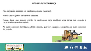 Não transporte pessoas em hipótese nenhuma (caronas).
Nunca use os garfos para elevar pessoas.
Nunca deixe que alguém monte no contrapeso para equilibrar uma carga que exceda a
capacidade nominal do veículo.
Ao subir ou descer da máquina utilize o degrau que vem equipado. não pule para subir ou descer
do veículo.
REGRAS DE SEGURANÇA
 