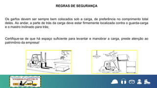 Os garfos devem ser sempre bem colocados sob a carga, de preferência no comprimento total
deles. Ao andar, a parte de trás da carga deve estar firmemente localizada contra o guarda-carga
e o mastro inclinado para trás;
Certifique-se de que há espaço suficiente para levantar e manobrar a carga, preste atenção ao
patrimônio da empresa!
REGRAS DE SEGURANÇA
 